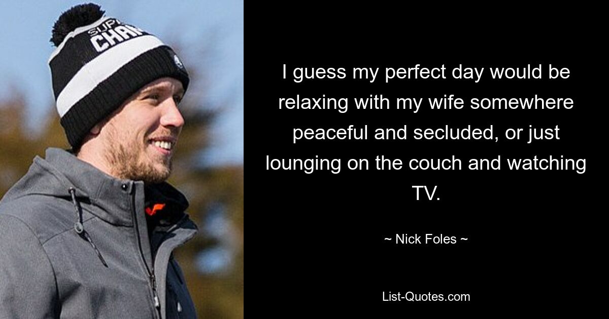 I guess my perfect day would be relaxing with my wife somewhere peaceful and secluded, or just lounging on the couch and watching TV. — © Nick Foles