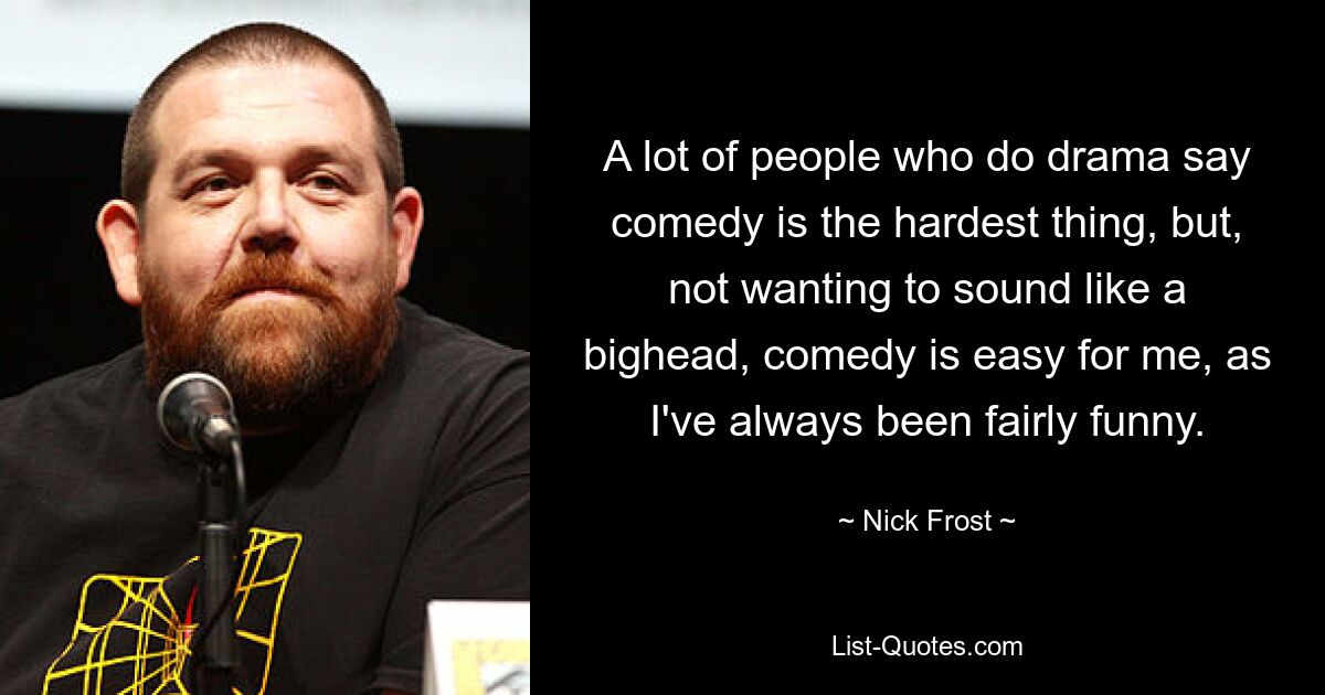 A lot of people who do drama say comedy is the hardest thing, but, not wanting to sound like a bighead, comedy is easy for me, as I've always been fairly funny. — © Nick Frost