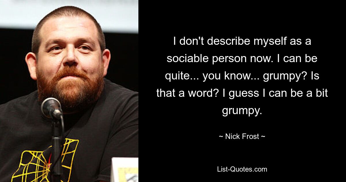 I don't describe myself as a sociable person now. I can be quite... you know... grumpy? Is that a word? I guess I can be a bit grumpy. — © Nick Frost