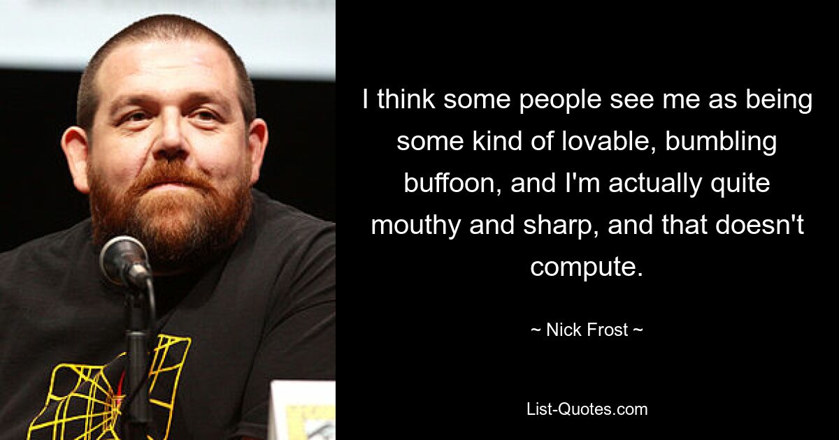 I think some people see me as being some kind of lovable, bumbling buffoon, and I'm actually quite mouthy and sharp, and that doesn't compute. — © Nick Frost