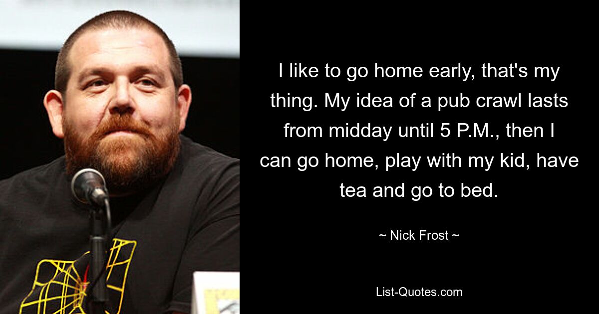 I like to go home early, that's my thing. My idea of a pub crawl lasts from midday until 5 P.M., then I can go home, play with my kid, have tea and go to bed. — © Nick Frost