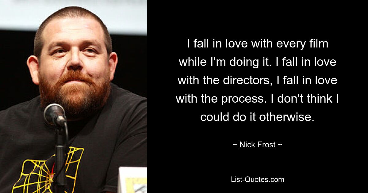 I fall in love with every film while I'm doing it. I fall in love with the directors, I fall in love with the process. I don't think I could do it otherwise. — © Nick Frost