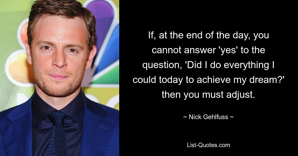 If, at the end of the day, you cannot answer 'yes' to the question, 'Did I do everything I could today to achieve my dream?' then you must adjust. — © Nick Gehlfuss