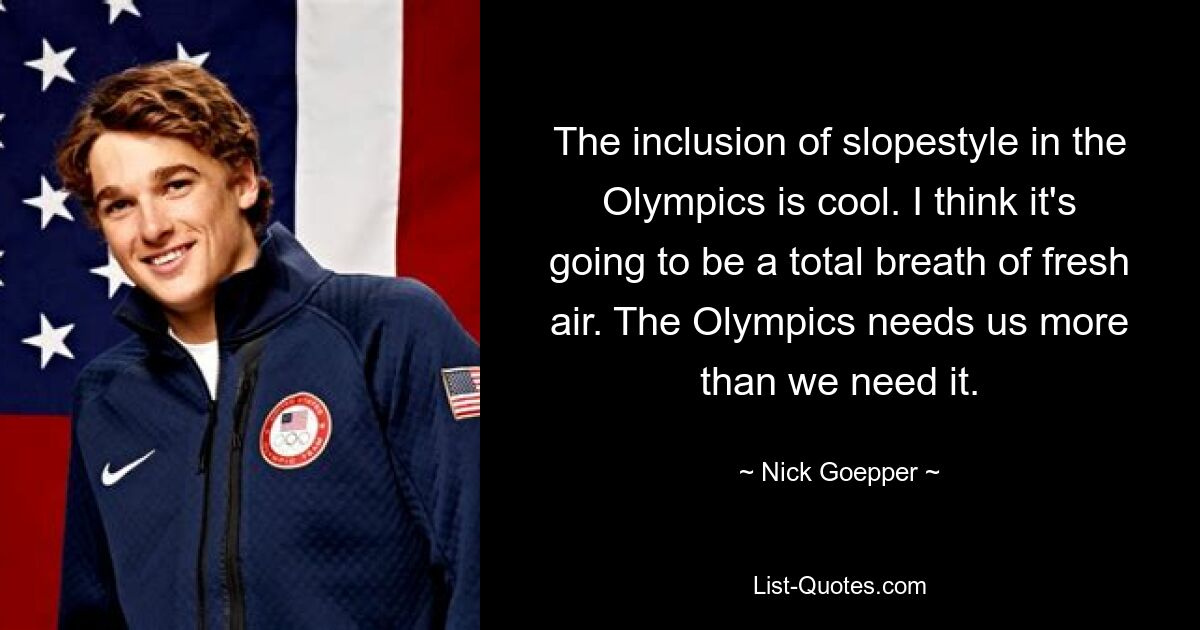 The inclusion of slopestyle in the Olympics is cool. I think it's going to be a total breath of fresh air. The Olympics needs us more than we need it. — © Nick Goepper