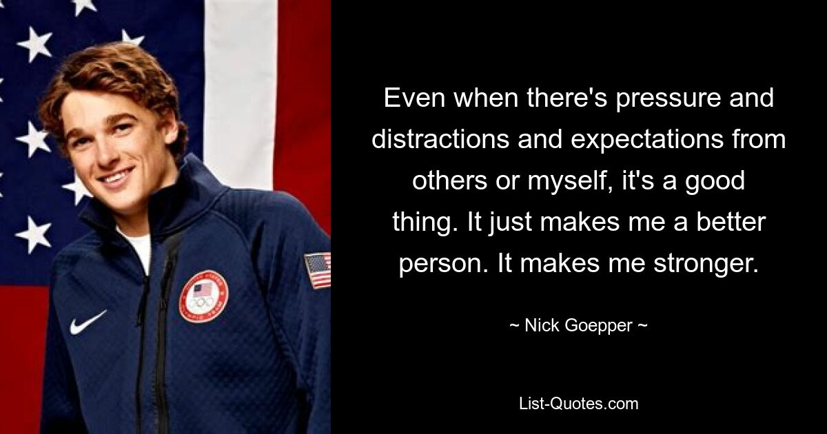 Even when there's pressure and distractions and expectations from others or myself, it's a good thing. It just makes me a better person. It makes me stronger. — © Nick Goepper