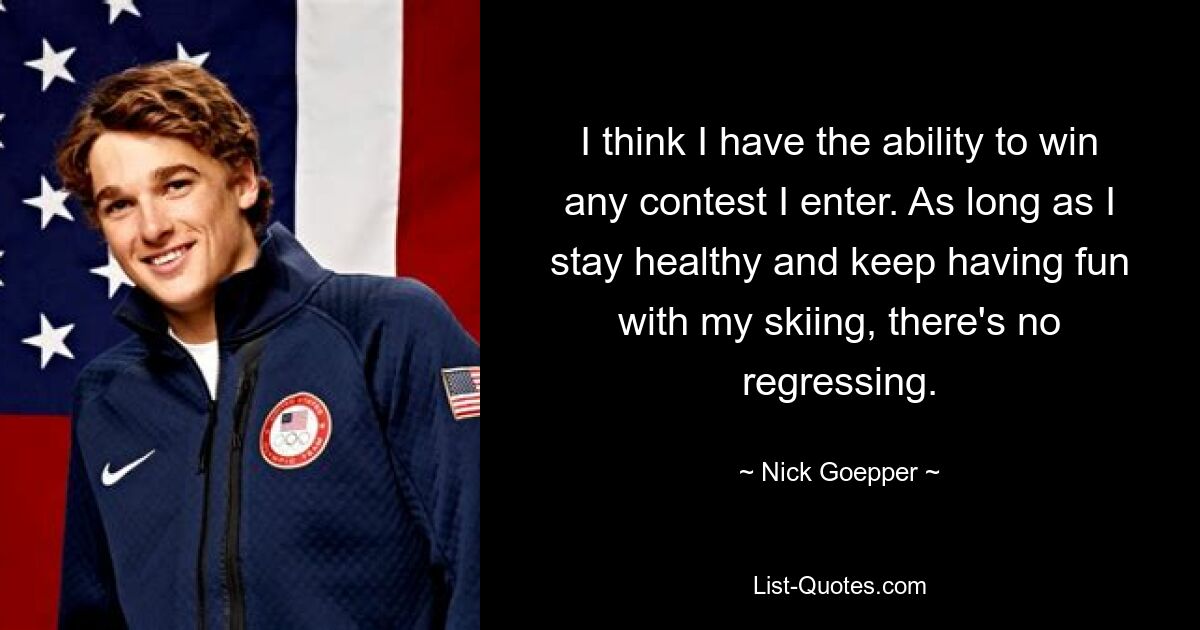 I think I have the ability to win any contest I enter. As long as I stay healthy and keep having fun with my skiing, there's no regressing. — © Nick Goepper