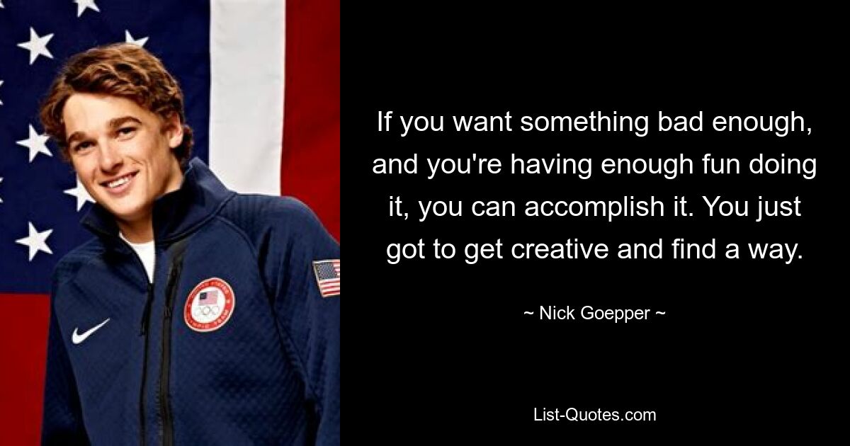 If you want something bad enough, and you're having enough fun doing it, you can accomplish it. You just got to get creative and find a way. — © Nick Goepper