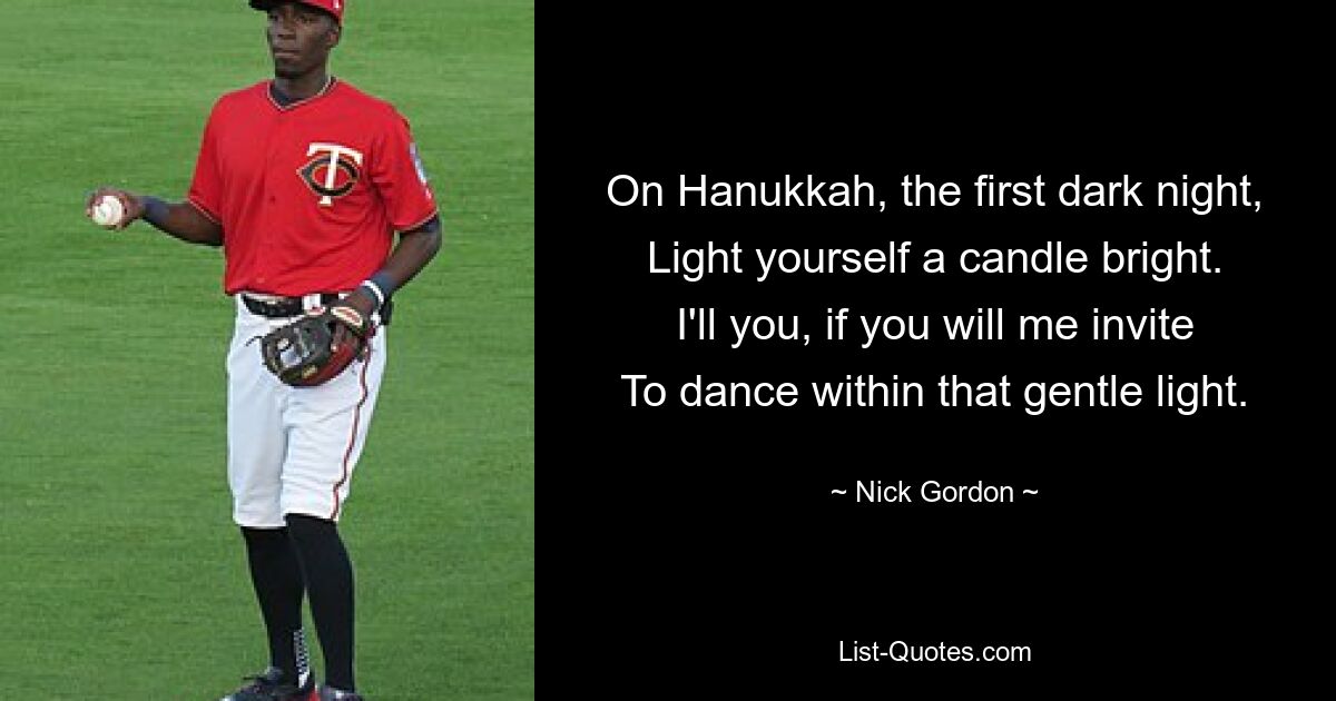 On Hanukkah, the first dark night,
Light yourself a candle bright.
I'll you, if you will me invite
To dance within that gentle light. — © Nick Gordon