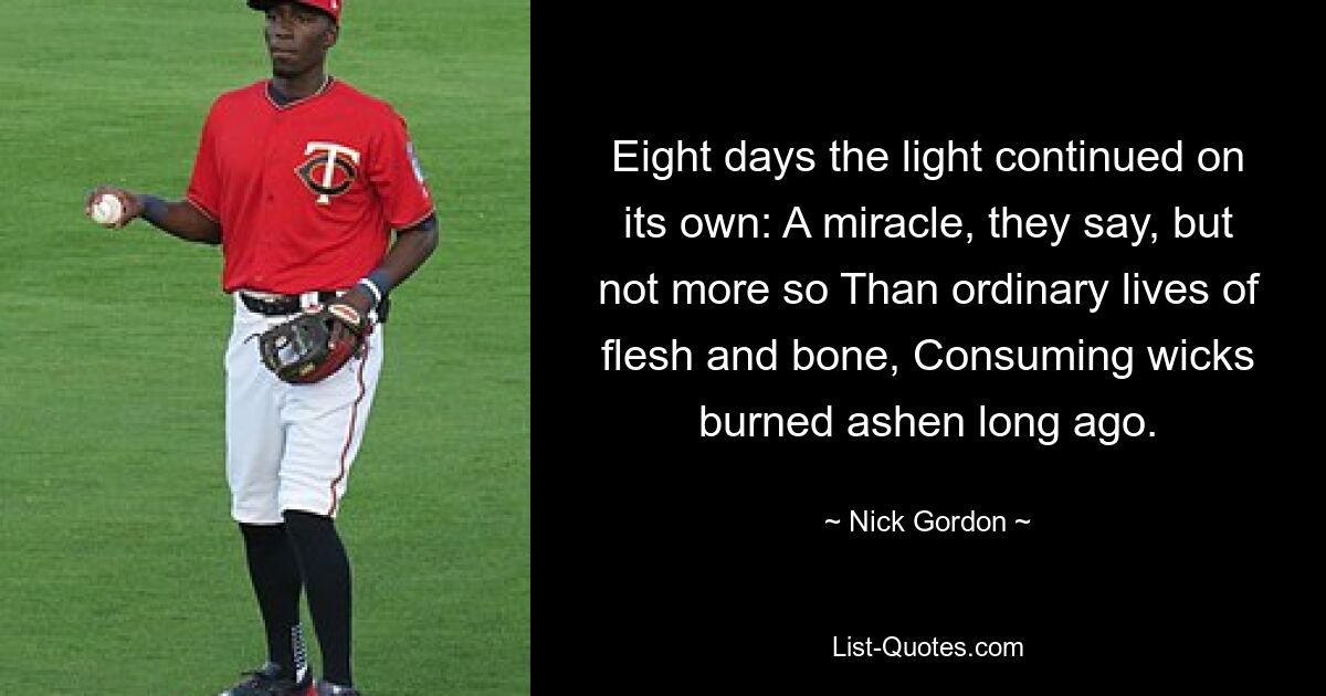 Eight days the light continued on its own: A miracle, they say, but not more so Than ordinary lives of flesh and bone, Consuming wicks burned ashen long ago. — © Nick Gordon