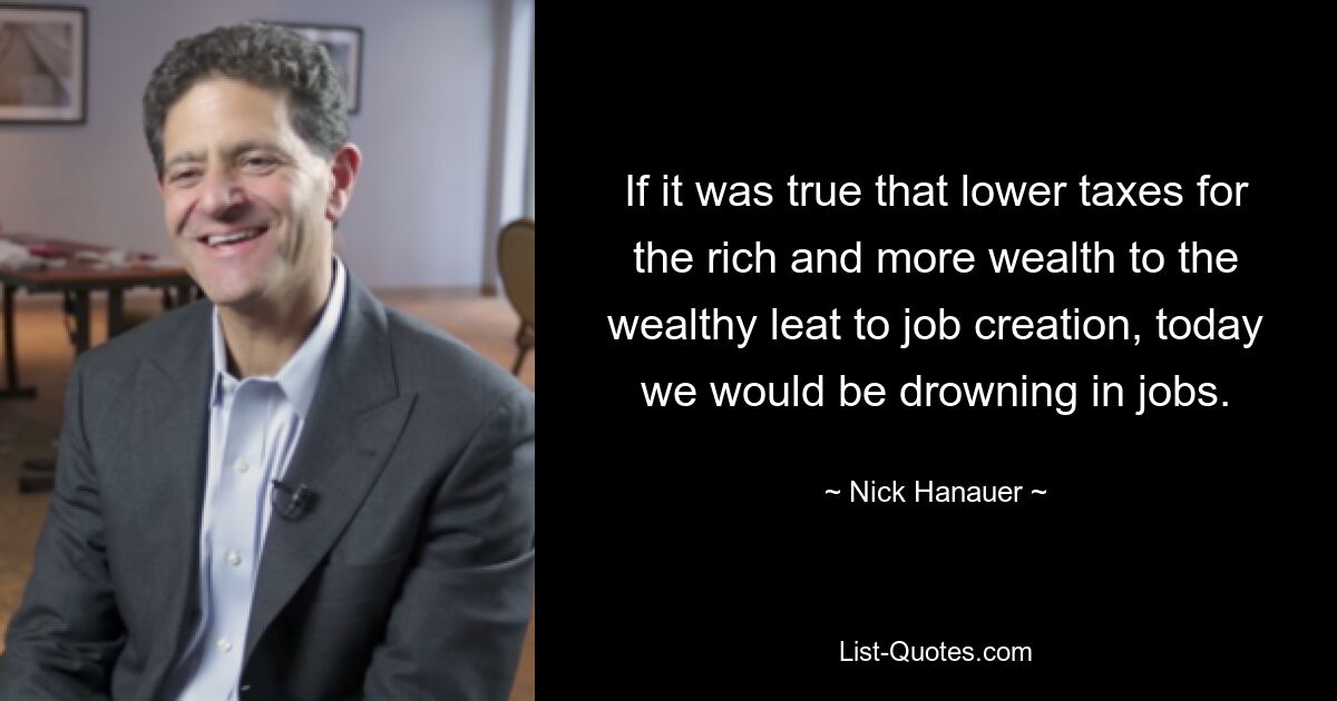 If it was true that lower taxes for the rich and more wealth to the wealthy leat to job creation, today we would be drowning in jobs. — © Nick Hanauer