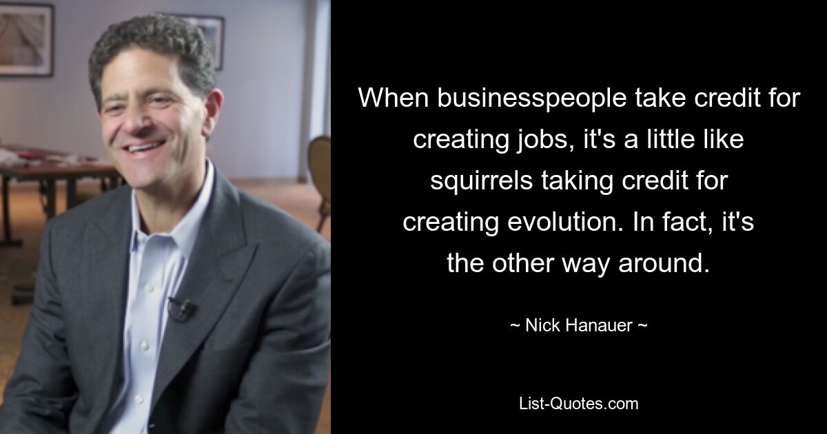 When businesspeople take credit for creating jobs, it's a little like squirrels taking credit for creating evolution. In fact, it's the other way around. — © Nick Hanauer