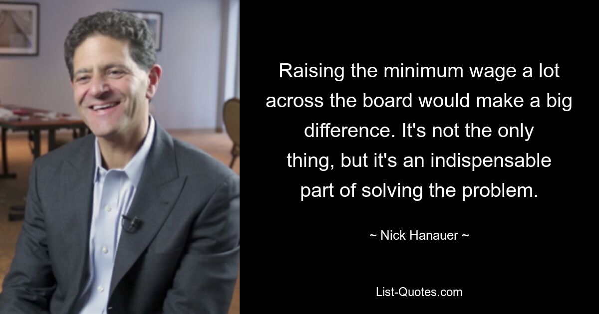 Raising the minimum wage a lot across the board would make a big difference. It's not the only thing, but it's an indispensable part of solving the problem. — © Nick Hanauer