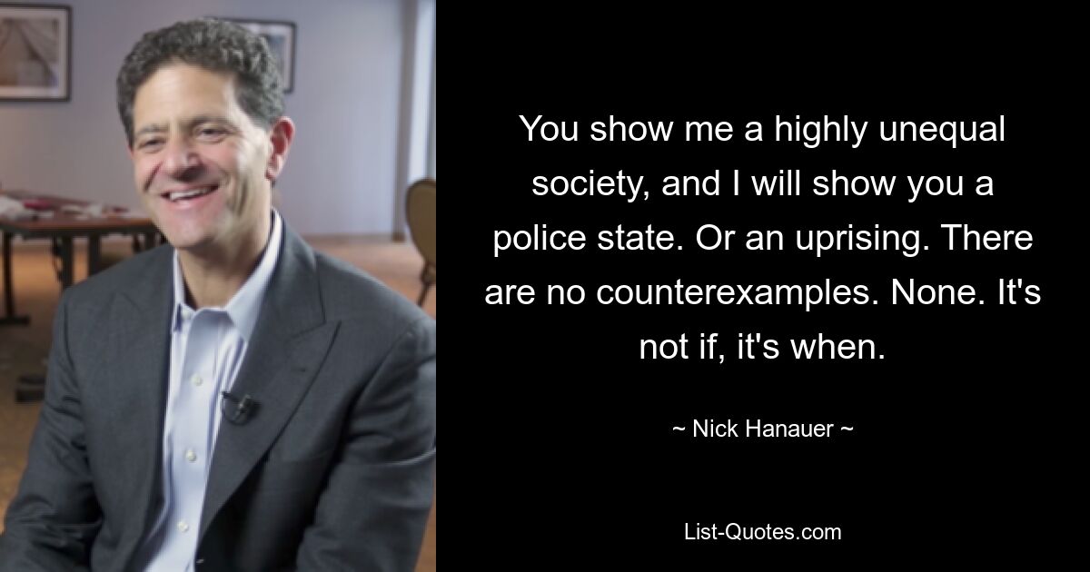 You show me a highly unequal society, and I will show you a police state. Or an uprising. There are no counterexamples. None. It's not if, it's when. — © Nick Hanauer