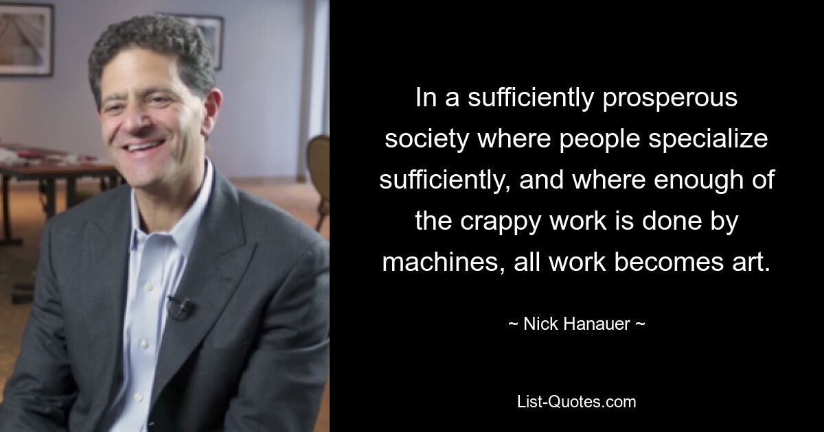 In a sufficiently prosperous society where people specialize sufficiently, and where enough of the crappy work is done by machines, all work becomes art. — © Nick Hanauer