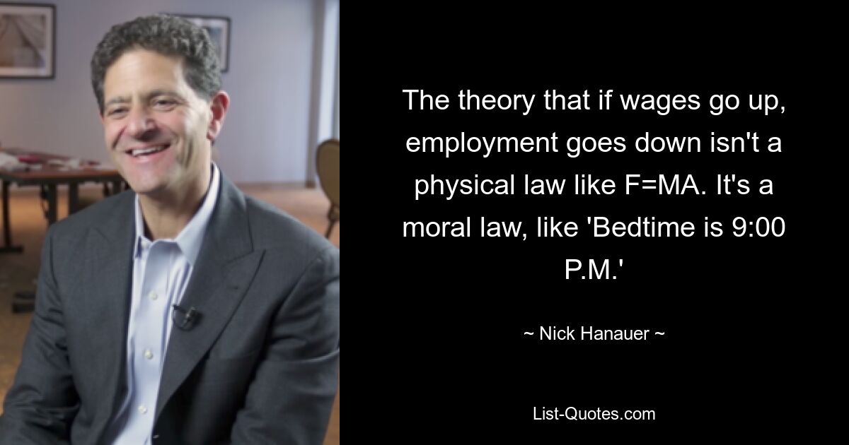 The theory that if wages go up, employment goes down isn't a physical law like F=MA. It's a moral law, like 'Bedtime is 9:00 P.M.' — © Nick Hanauer