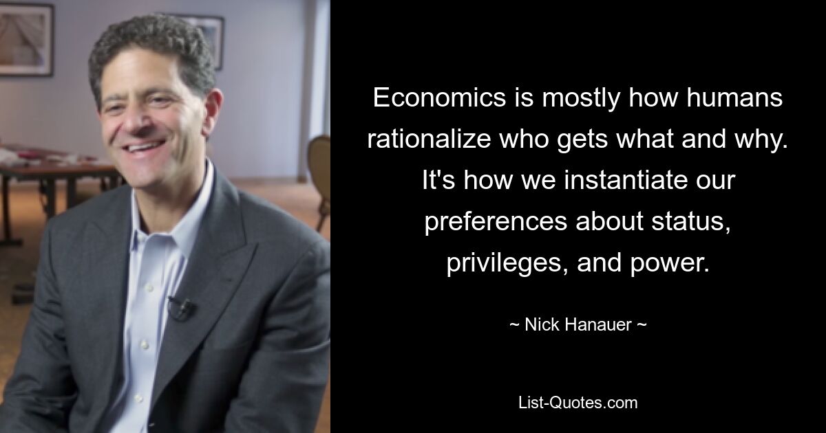 Economics is mostly how humans rationalize who gets what and why. It's how we instantiate our preferences about status, privileges, and power. — © Nick Hanauer