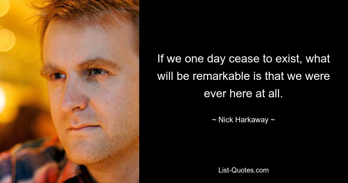 If we one day cease to exist, what will be remarkable is that we were ever here at all. — © Nick Harkaway