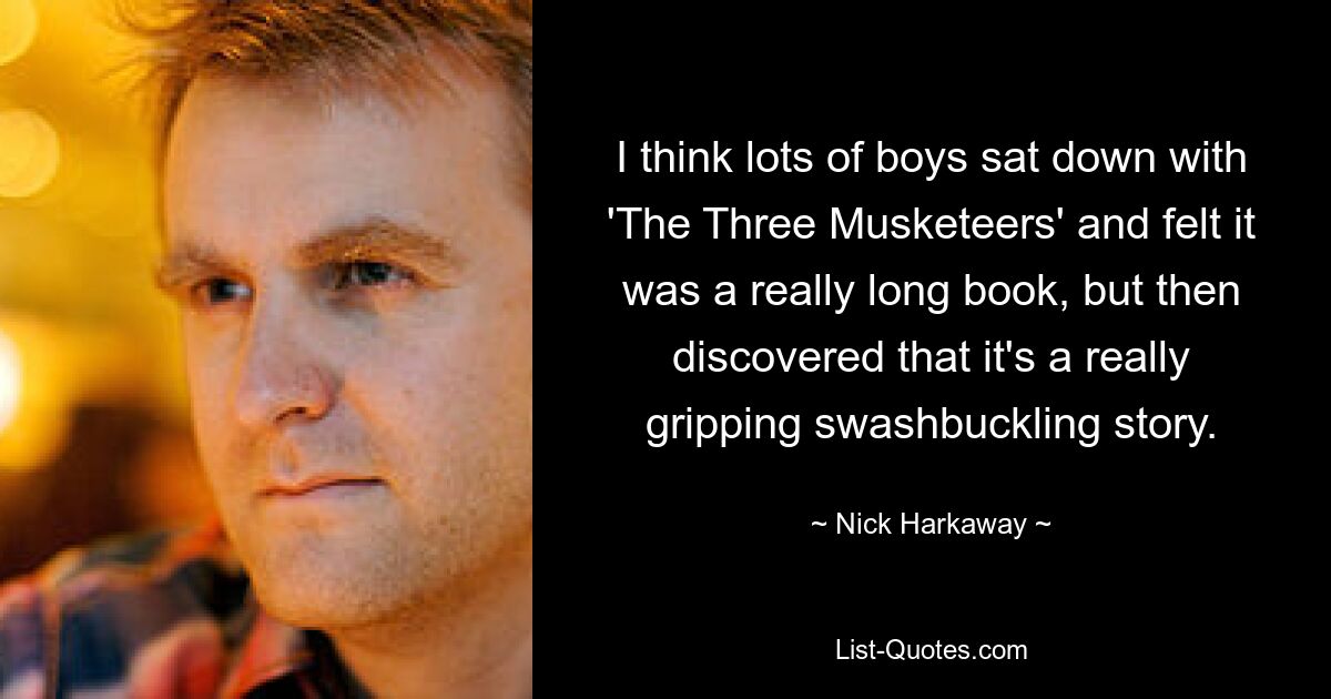 I think lots of boys sat down with 'The Three Musketeers' and felt it was a really long book, but then discovered that it's a really gripping swashbuckling story. — © Nick Harkaway