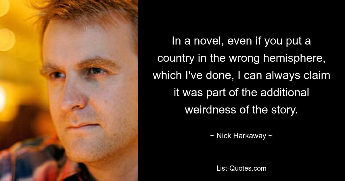 In a novel, even if you put a country in the wrong hemisphere, which I've done, I can always claim it was part of the additional weirdness of the story. — © Nick Harkaway