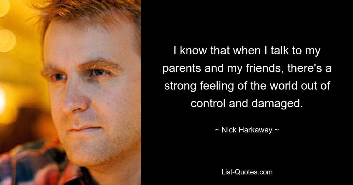 I know that when I talk to my parents and my friends, there's a strong feeling of the world out of control and damaged. — © Nick Harkaway