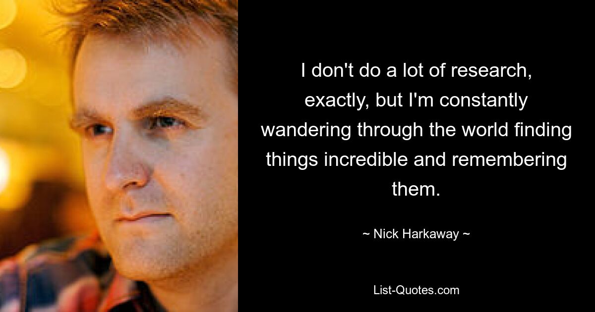 I don't do a lot of research, exactly, but I'm constantly wandering through the world finding things incredible and remembering them. — © Nick Harkaway