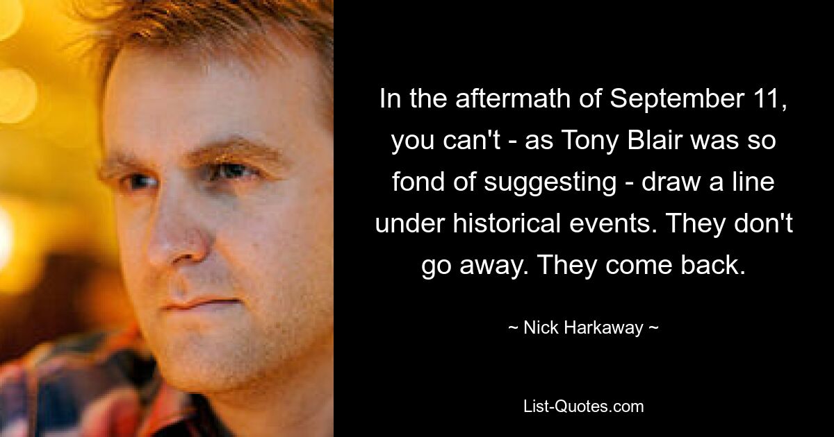 In the aftermath of September 11, you can't - as Tony Blair was so fond of suggesting - draw a line under historical events. They don't go away. They come back. — © Nick Harkaway