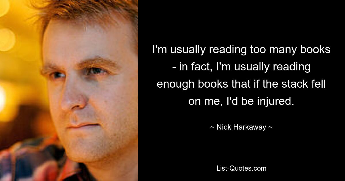 I'm usually reading too many books - in fact, I'm usually reading enough books that if the stack fell on me, I'd be injured. — © Nick Harkaway