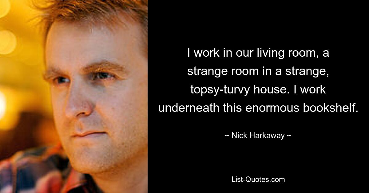 I work in our living room, a strange room in a strange, topsy-turvy house. I work underneath this enormous bookshelf. — © Nick Harkaway