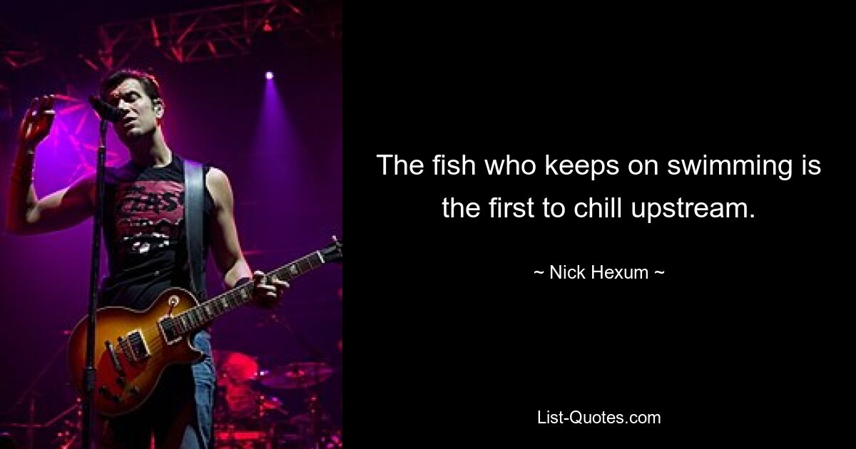 The fish who keeps on swimming is the first to chill upstream. — © Nick Hexum