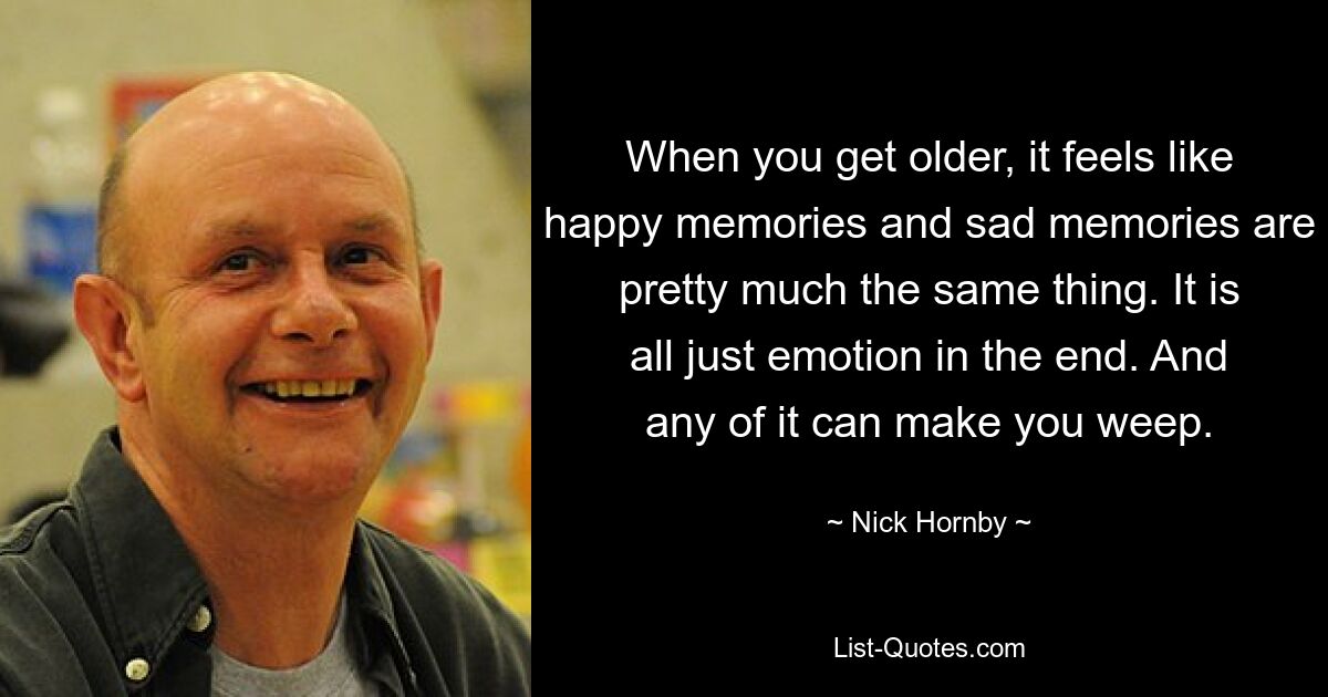 When you get older, it feels like happy memories and sad memories are pretty much the same thing. It is all just emotion in the end. And any of it can make you weep. — © Nick Hornby