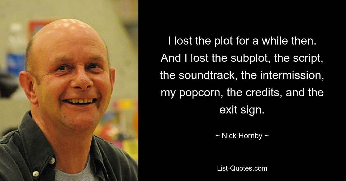 I lost the plot for a while then. And I lost the subplot, the script, the soundtrack, the intermission, my popcorn, the credits, and the exit sign. — © Nick Hornby