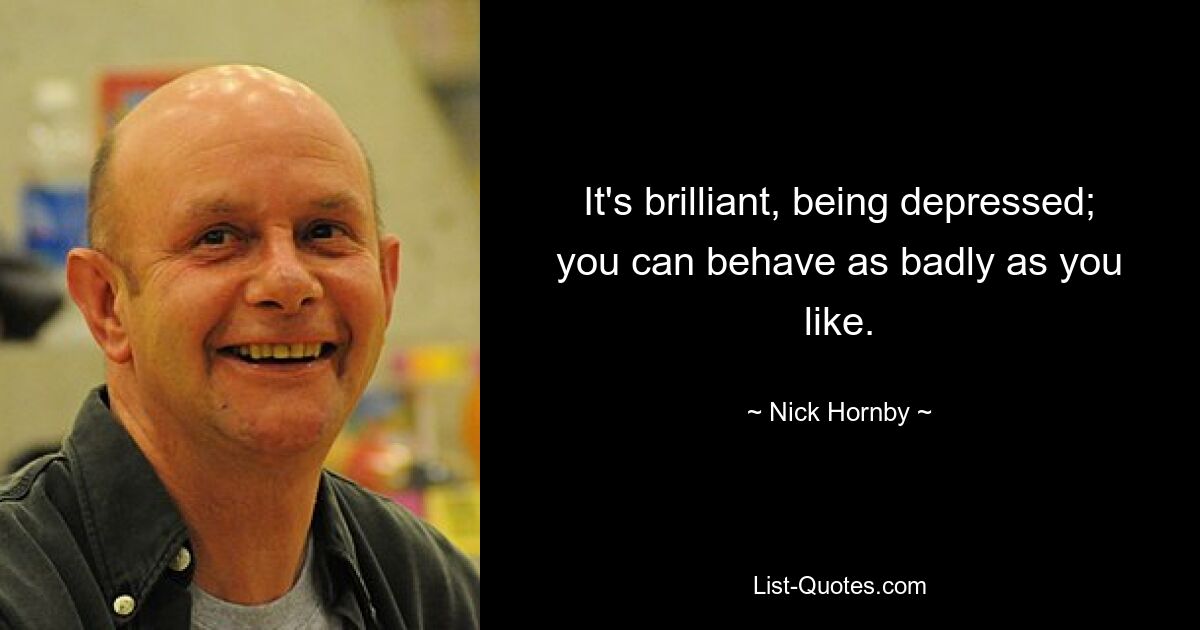 It's brilliant, being depressed; you can behave as badly as you like. — © Nick Hornby