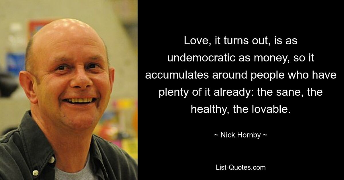 Love, it turns out, is as undemocratic as money, so it accumulates around people who have plenty of it already: the sane, the healthy, the lovable. — © Nick Hornby