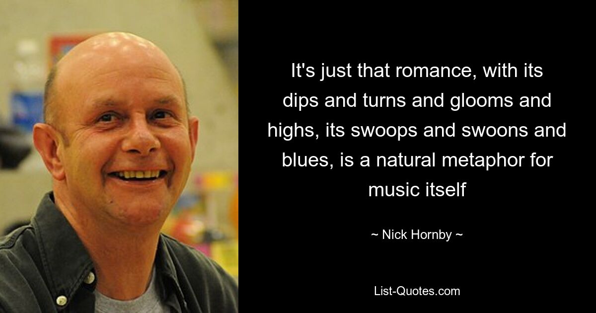 It's just that romance, with its dips and turns and glooms and highs, its swoops and swoons and blues, is a natural metaphor for music itself — © Nick Hornby