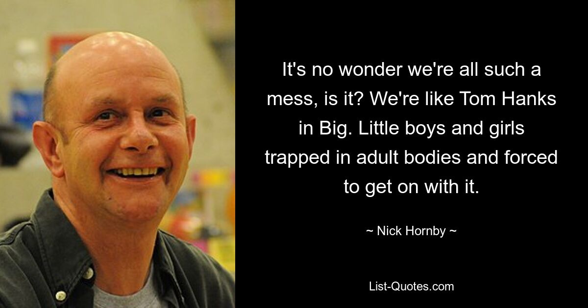 It's no wonder we're all such a mess, is it? We're like Tom Hanks in Big. Little boys and girls trapped in adult bodies and forced to get on with it. — © Nick Hornby