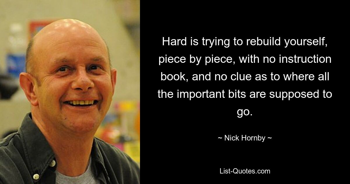 Hard is trying to rebuild yourself, piece by piece, with no instruction book, and no clue as to where all the important bits are supposed to go. — © Nick Hornby