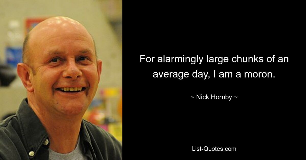 For alarmingly large chunks of an average day, I am a moron. — © Nick Hornby