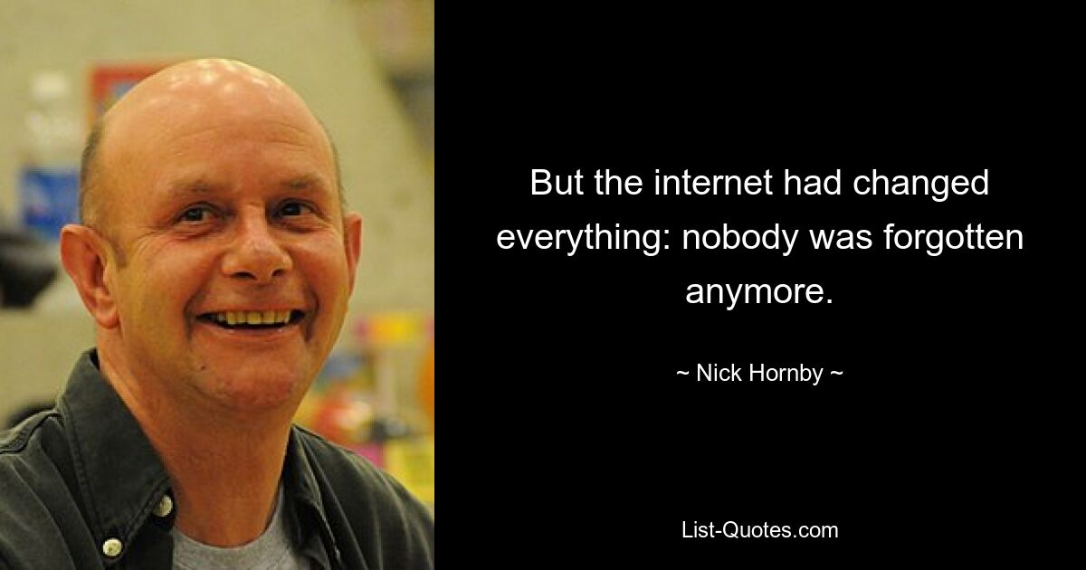 But the internet had changed everything: nobody was forgotten anymore. — © Nick Hornby