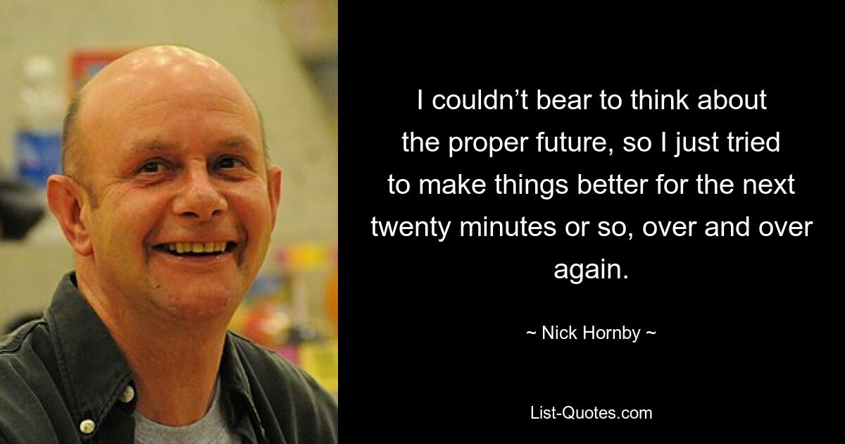 I couldn’t bear to think about the proper future, so I just tried to make things better for the next twenty minutes or so, over and over again. — © Nick Hornby