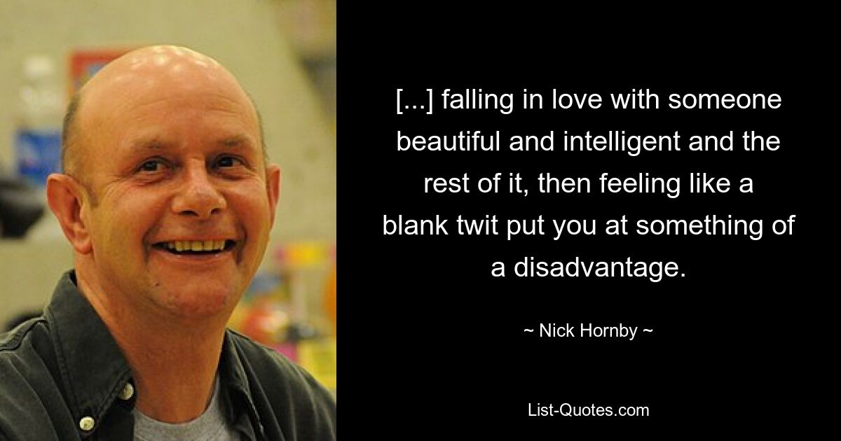 [...] falling in love with someone beautiful and intelligent and the rest of it, then feeling like a blank twit put you at something of a disadvantage. — © Nick Hornby