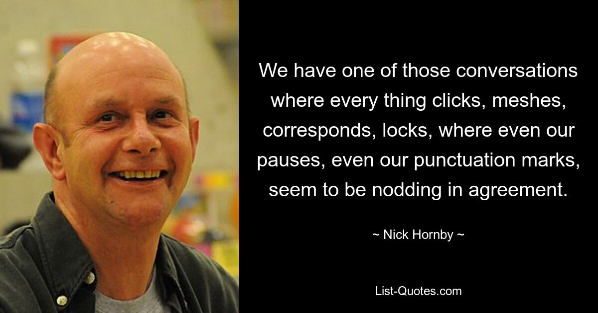 We have one of those conversations where every thing clicks, meshes, corresponds, locks, where even our pauses, even our punctuation marks, seem to be nodding in agreement. — © Nick Hornby