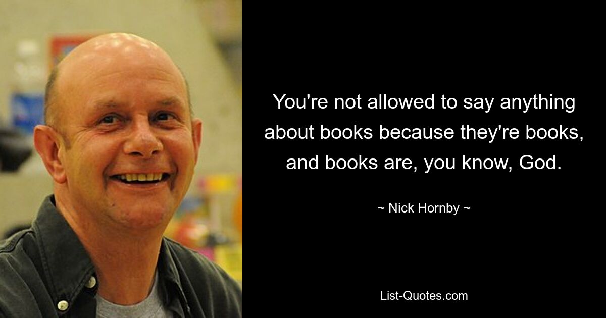 You're not allowed to say anything about books because they're books, and books are, you know, God. — © Nick Hornby