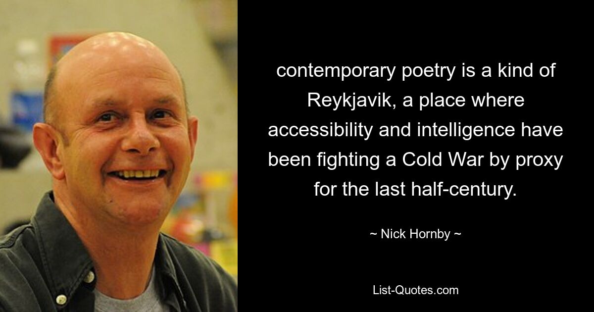 contemporary poetry is a kind of Reykjavik, a place where accessibility and intelligence have been fighting a Cold War by proxy for the last half-century. — © Nick Hornby