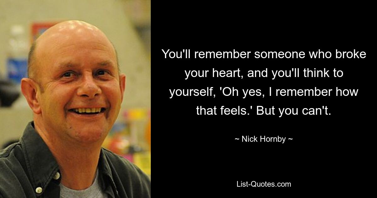 You'll remember someone who broke your heart, and you'll think to yourself, 'Oh yes, I remember how that feels.' But you can't. — © Nick Hornby