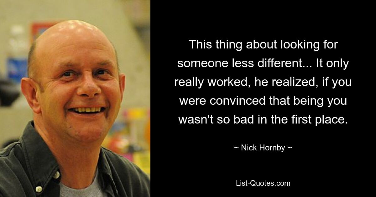 This thing about looking for someone less different... It only really worked, he realized, if you were convinced that being you wasn't so bad in the first place. — © Nick Hornby