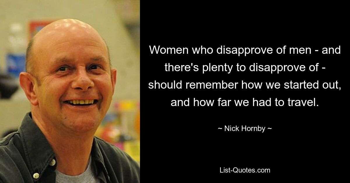 Women who disapprove of men - and there's plenty to disapprove of - should remember how we started out, and how far we had to travel. — © Nick Hornby