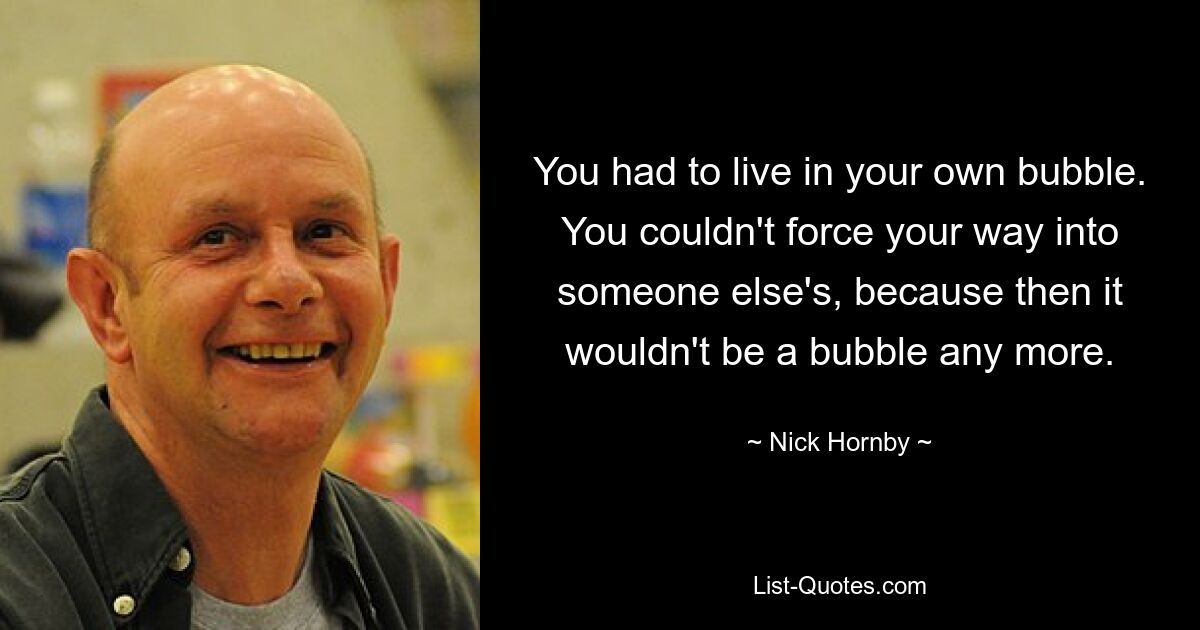 You had to live in your own bubble. You couldn't force your way into someone else's, because then it wouldn't be a bubble any more. — © Nick Hornby