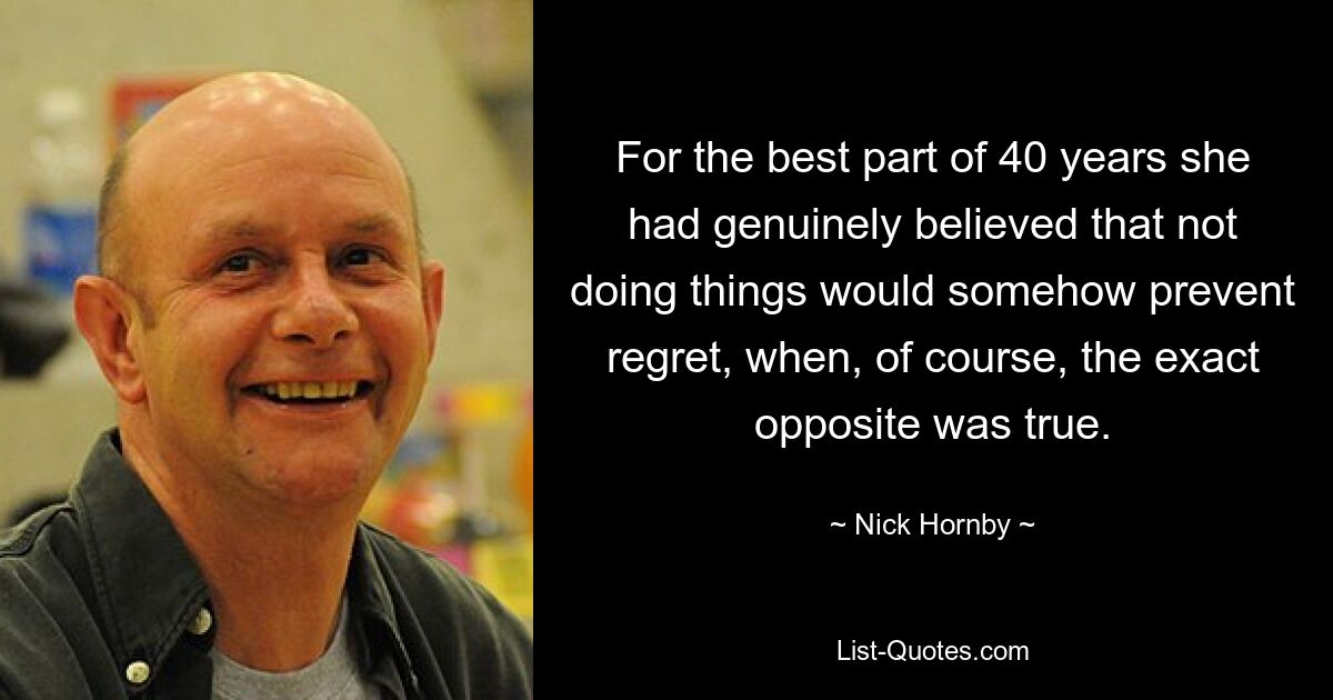 For the best part of 40 years she had genuinely believed that not doing things would somehow prevent regret, when, of course, the exact opposite was true. — © Nick Hornby