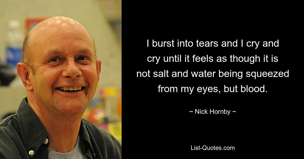 I burst into tears and I cry and cry until it feels as though it is not salt and water being squeezed from my eyes, but blood. — © Nick Hornby