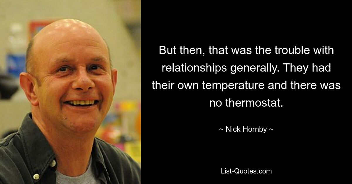 Aber genau das war das Problem mit Beziehungen im Allgemeinen. Sie hatten ihre eigene Temperatur und es gab keinen Thermostat. — © Nick Hornby